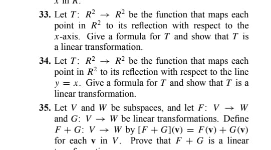 33. Let T: R² → R² be the function that maps each
point in R2 to its reflection with respect to the
x-axis. Give a formula for T and show that I is
a linear transformation.
34. Let T: R² → R2 be the function that maps each
point in R² to its reflection with respect to the line
y = x. Give a formula for T and show that T is a
linear transformation.
35. Let V and W be subspaces, and let F: V → W
and G: VW be linear transformations. Define
F + G: V → W by [F+G](v) = F(v) + G(v)
for each v in V. Prove that F + G is a linear