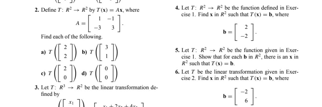 2. Define T: R² → R² by T(x) = Ax, where
-[₁
Find each of the following.
a) T
T ([²])
*¹([²]).
2
c) T
3. Let T: R³
fined by
A =
x1
1 -1
3
-3
b) T
1
(³)
"T([:))
d)
→ R2 be the linear transformation de-
r
2x 4r. 1
4. Let T: R² →→ R2 be the function defined in Exer-
cise 1. Find x in R2 such that T(x) = b, where
2
»-[ -3].
b =
5. Let T: R² → R2 be the function given in Exer-
cise 1. Show that for each b in R2, there is an x in
R2 such that T(x) = b.
6. Let T be the linear transformation given in Exer-
cise 2. Find x in R2 such that T(x) = b, where
b=
-2
6