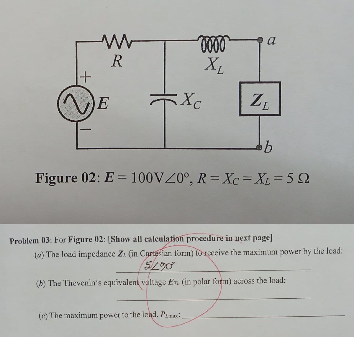 a
R
+1
X,
E
ZL
7,
Figure 02: E = 100VZ0°, R= Xc=XL= 5 Q
Problem 03: For Figure 02: [Show all calculation procedure in next page]
(a) The load impedance ZL (in Cartesian form) to receive the maximum power by the load:
5/L90
(b) The Thevenin's equivalent voltage ETh (in polar form) across the load:
(c) The maximum power to the load, PLmax:
