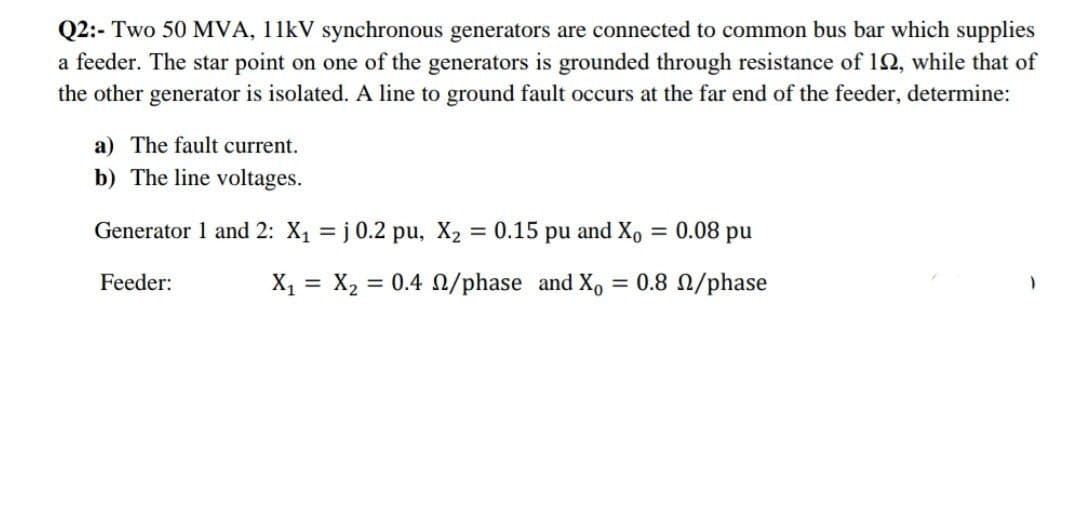 Q2:- Two 50 MVA, 11kV synchronous generators are connected to common bus bar which supplies
a feeder. The star point on one of the generators is grounded through resistance of 192, while that of
the other generator is isolated. A line to ground fault occurs at the far end of the feeder, determine:
a) The fault current.
b) The line voltages.
Generator 1 and 2: X₁ = j 0.2 pu, X₂ = 0.15 pu and Xo
= 0.08 pu
Feeder:
X₁ X₂ = 0.4 0/phase and X₁ = 0.8 n/phase