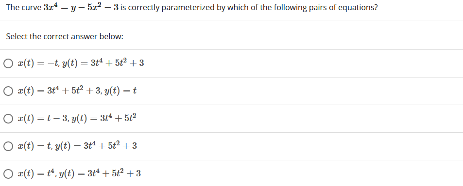 The curve 3x4 = y – 522 – 3 is correctly parameterized by which of the following pairs of equations?
Select the correct answer below:
O x(t) = -t, y(t) = 3tª + 5ť² + 3
O x(t) = 3t4 + 5t2 + 3, y(t) = t
O x(t) =t – 3, y(t) = 3tª + 5tť²
O x(t) =t, y(t) = 3tª + 5t² + 3
O x(t) = t“, y(t) = 3tª + 5t² +3
