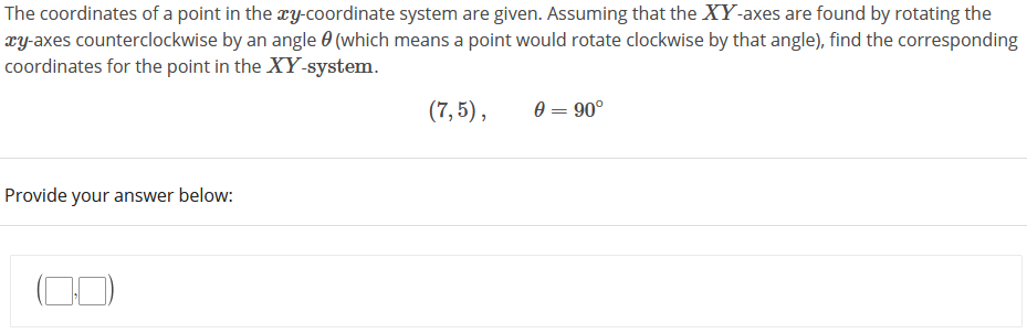 The coordinates of a point in the ry-coordinate system are given. Assuming that the XY-axes are found by rotating the
xy-axes counterclockwise by an angle 0 (which means a point would rotate clockwise by that angle), find the corresponding
coordinates for the point in the XY-system.
(7, 5),
e = 90°
Provide your answer below:
