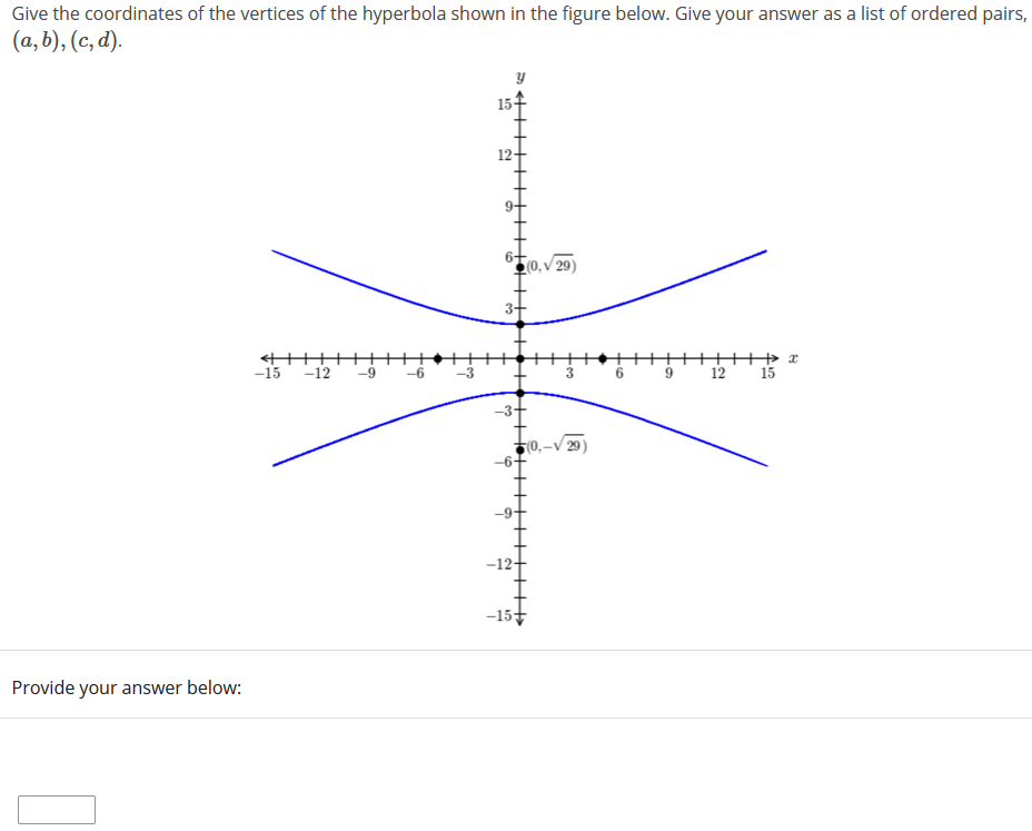 Give the coordinates of the vertices of the hyperbola shown in the figure below. Give your answer as a list of ordered pairs,
(a, b), (c, d).
12-
● (0, v 29)
3+
-15 -12
++++ x
9 12 15
-9
-6
-3
6
-3+
(0,–V 29)
-6-
-9-
-12+
-15
Provide your answer below:
