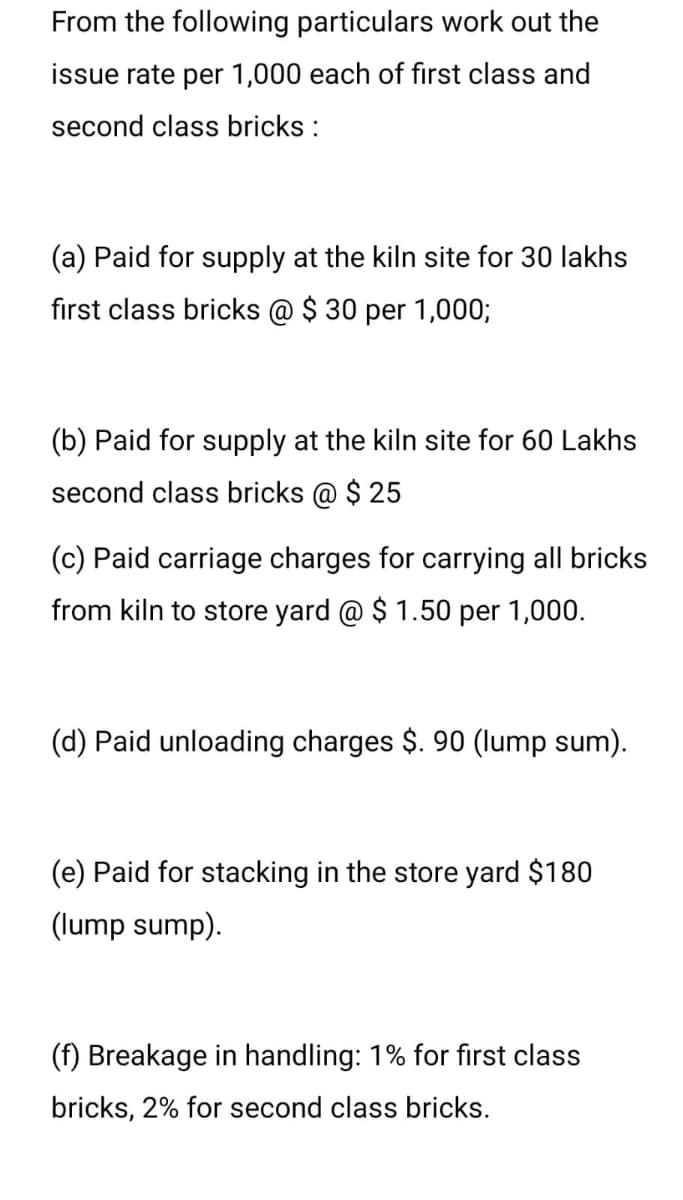 From the following particulars work out the
issue rate per 1,000 each of first class and
second class bricks :
(a) Paid for supply at the kiln site for 30 lakhs
first class bricks @ $ 30 per 1,000;
(b) Paid for supply at the kiln site for 60 Lakhs
second class bricks @ $ 25
(c) Paid carriage charges for carrying all bricks
from kiln to store yard @ $ 1.50 per 1,000.
(d) Paid unloading charges $. 90 (lump sum).
(e) Paid for stacking in the store yard $180
(lump sump).
(f) Breakage in handling: 1% for first class
bricks, 2% for second class bricks.
