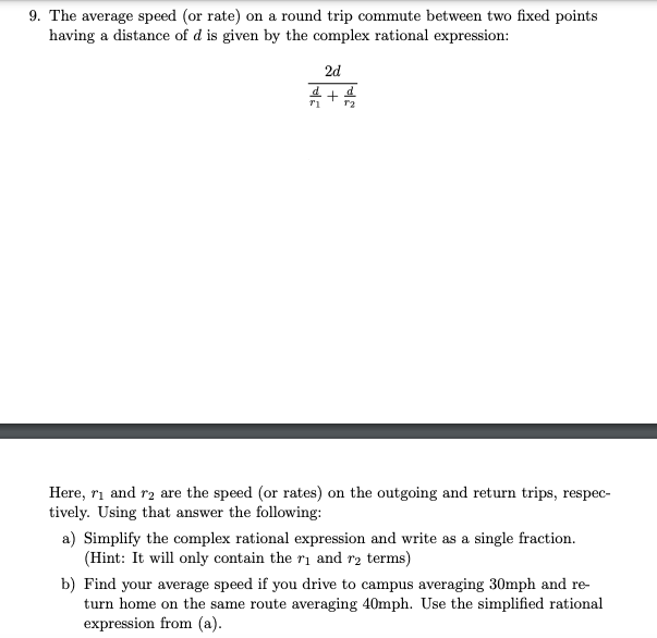 9. The average speed (or rate) on a round trip commute between two fixed points
having a distance of d is given by the complex rational expression:
2d
Here, ri and ra are the speed (or rates) on the outgoing and return trips, respec-
tively. Using that answer the following:
a) Simplify the complex rational expression and write as a single fraction.
(Hint: It will only contain the ri and r2 terms)
b) Find your average speed if you drive to campus averaging 30mph and re-
turn home on the same route averaging 40mph. Use the simplified rational
expression from (a).
