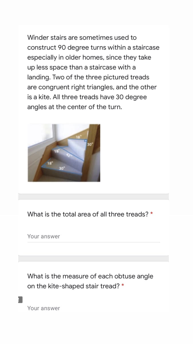 Winder stairs are sometimes used to
construct 90 degree turns within a staircase
especially in older homes, since they take
up less space than a staircase with a
landing. Two of the three pictured treads
are congruent right triangles, and the other
is a kite. All three treads have 30 degree
angles at the center of the turn.
30
30"
What is the total area of all three treads? *
Your answer
What is the measure of each obtuse angle
on the kite-shaped stair tread? *
Your answer
