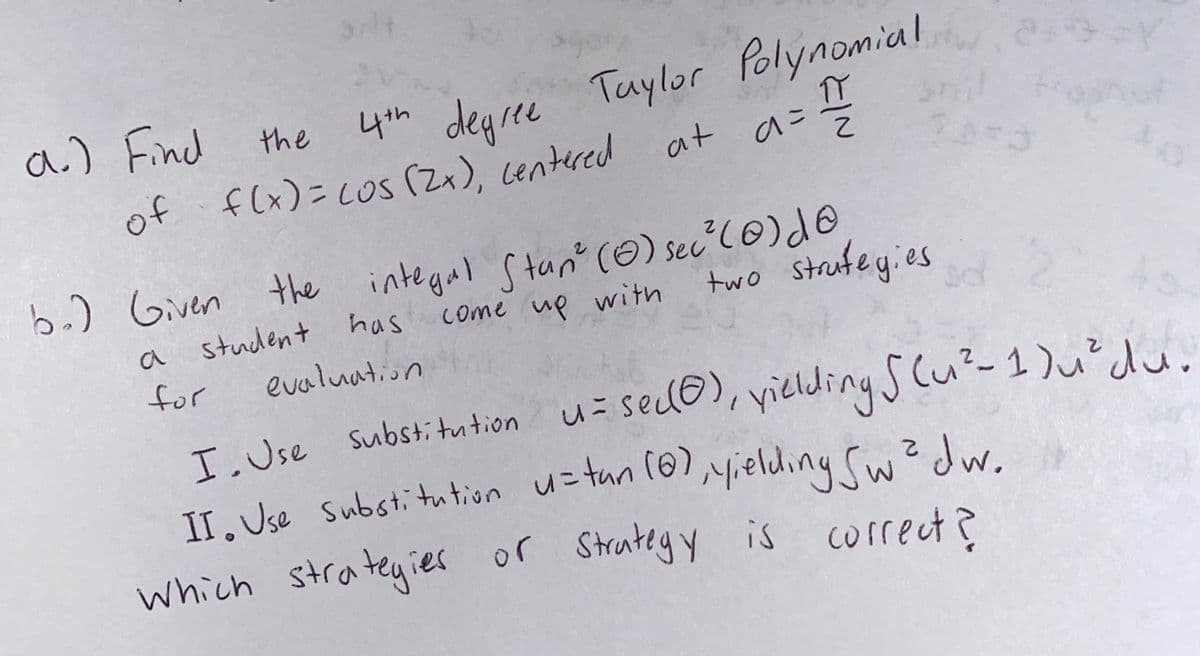 a.) Find
of f(x)=cos (Zx), centered
4th degree Taylor Polynomial
the
at
b.) Given the integal Stan" (0) sec?l@)do
come up with
two strufeyies
has
a
a student
for
evaluation
I. Use Substi tution
II. Use Substitution u=tun 10),yielding Cw? dw
which strateyies or Strateg Y is
u= sedo), yielding s cu?-1)u²du.
u=tun (@),yielding Sw
Jw.
correct?
