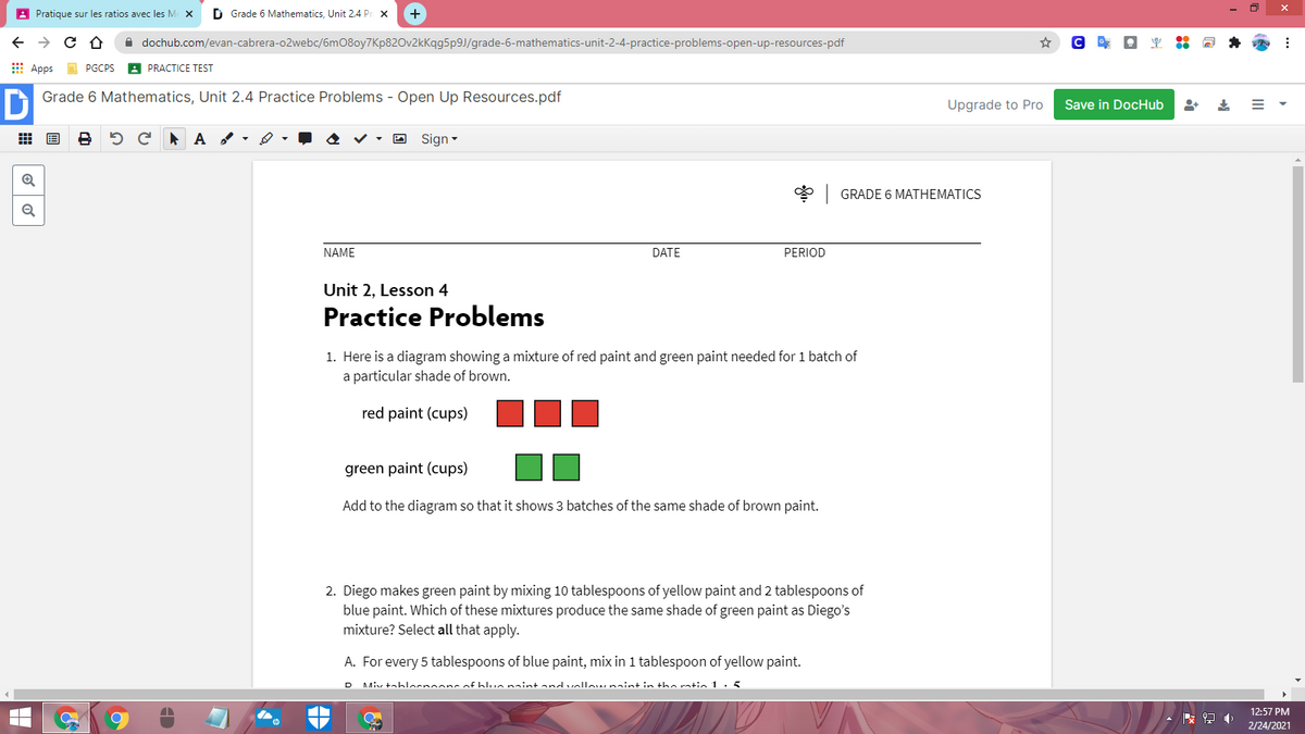 A Pratique sur les ratios avec les Me X
D Grade 6 Mathematics, Unit 2.4 Pr x
A dochub.com/evan-cabrera-o2webc/6m08oy7Kp820v2kkqg5p9J/grade-6-mathematics-unit-2-4-practice-problems-open-up-resources-pdf
E Apps
PGCPS
A PRACTICE TEST
Grade 6 Mathematics, Unit 2.4 Practice Problems - Open Up Resources.pdf
Upgrade to Pro
Save in DocHub
出 国
• O Sign -
* GRADE 6 MATHEMATICS
NAME
DATE
PERIOD
Unit 2, Lesson 4
Practice Problems
1. Here is a diagram showing a mixture of red paint and green paint needed for 1 batch of
a particular shade of brown.
red paint (cups)
green paint (cups)
Add to the diagram so that it shows 3 batches of the same shade of brown paint.
2. Diego makes green paint by mixing 10 tablespoons of yellow paint and 2 tablespoons of
blue paint. Which of these mixtures produce the same shade of green paint as Diego's
mixture? Select all that apply.
A. For every 5 tablespoons of blue paint, mix in 1 tablespoon of yellow paint.
Miv tablocnoons of blun naint an ollow naint in the rntin 1. 5
D
12:57 PM
收
2/24/2021
