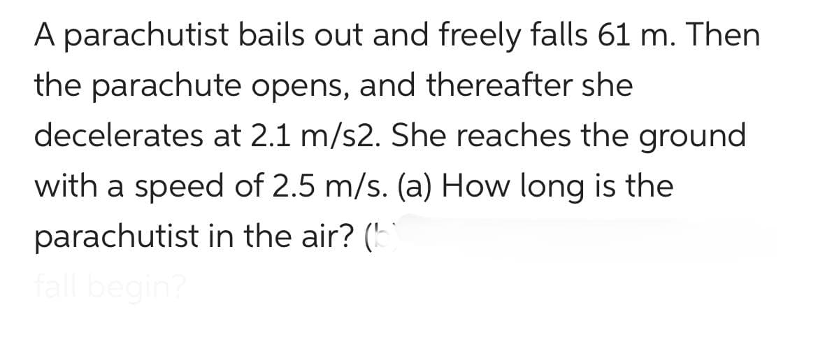 A parachutist
bails out and freely falls 61 m. Then
the parachute opens, and thereafter she
decelerates at 2.1 m/s2. She reaches the ground
with a speed of 2.5 m/s. (a) How long is the
parachutist in the air? (b)
fall begin?