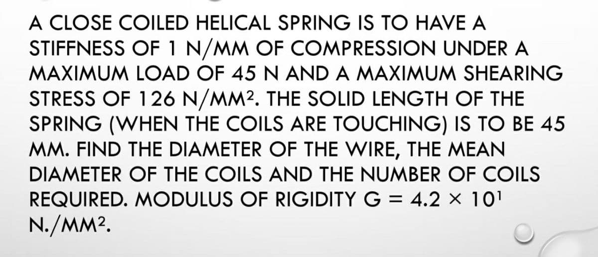 A CLOSE COILED HELICAL SPRING IS TO HAVE A
STIFFNESS OF 1 N/MM OF COMPRESSION UNDER A
MAXIMUM LOAD OF 45 N AND A MAXIMUM SHEARING
STRESS OF 126 N/MM². THE SOLID LENGTH OF THE
SPRING (WHEN THE COILS ARE TOUCHING) IS TO BE 45
MM. FIND THE DIAMETER OF THE WIRE, THE MEAN
DIAMETER OF THE COILS AND THE NUMBER OF COILS
REQUIRED. MODULUS OF RIGIDITY G = 4.2 × 10¹
N./MM².