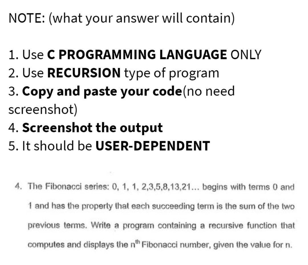 NOTE: (what your answer will contain)
1. Use C PROGRAMMING LANGUAGE ONLY
2. Use RECURSION type of program
3. Copy and paste your code(no need
screenshot)
4. Screenshot the output
5. It should be USER-DEPENDENT
4. The Fibonacci series: 0, 1, 1, 2,3,5,8,13,21... begins with terms 0 and
1 and has the property that each succeeding term is the sum of the two
previous terms. Write a program containing a recursive function that
computes and displays the nth Fibonacci number, given the value for n.