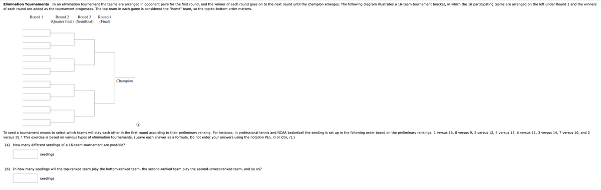 Elimination Tournaments In an elimination tournament the teams are arranged in opponent pairs for the first round, and the winner of each round goes on to the next round until the champion emerges. The following diagram illustrates a 16-team tournament bracket, in which the 16 participating teams are arranged on the left under Round 1 and the winners
of each round are added as the tournament progresses. The top team in each game is considered the "home" team, so the top-to-bottom order matters.
Round 1
Round 2 Round 3
(Quarter final) (Semifinal)
seedings
Round 4
(Final)
To seed a tournament means to select which teams will play each other in the first round according to their preliminary ranking. For instance, in professional tennis and NCAA basketball the seeding is set up in the following order based on the preliminary rankings: 1 versus 16, 8 versus 9, 5 versus 12, 4 versus 13, 6 versus 11, 3 versus 14, 7 versus 10, and 2
versus 15.+ This exercise is based on various types of elimination tournaments. (Leave each answer as a formula. Do not enter your answers using the notation P(n,r) or C(n,r).)
(a) How many different seedings of a 16-team tournament are possible?
Champion
seedings
(b) In how many seedings will the top-ranked team play the bottom-ranked team, the second-ranked team play the second-lowest-ranked team, and so on?