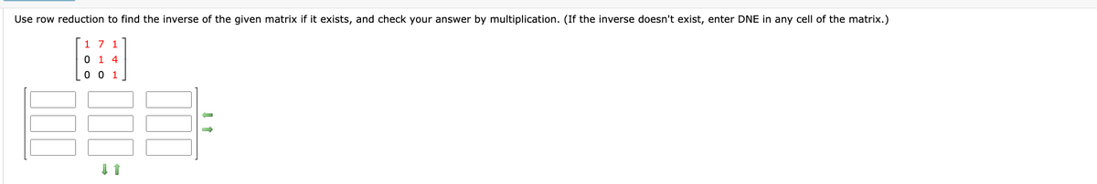 Use row reduction to find the inverse of the given matrix if it exists, and check your answer by multiplication. (If the inverse doesn't exist, enter DNE in any cell of the matrix.)
000
1 7 1
0 14
0 0 1
000
↓ 1