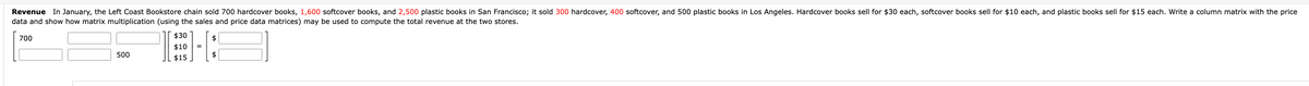 Revenue In January, the Left Coast Bookstore chain sold 700 hardcover books, 1,600 softcover books, and 2,500 plastic books in San Francisco; it sold 300 hardcover, 400 softcover, and 500 plastic books in Los Angeles. Hardcover books sell for $30 each, softcover books sell for $10 each, and plastic books sell for $15 each. Write a column matrix with the price
data and show how matrix multiplication (using the sales and price data matrices) may be used to compute the total revenue at the two stores.
700
500
$30
$10 =
$15
$
$