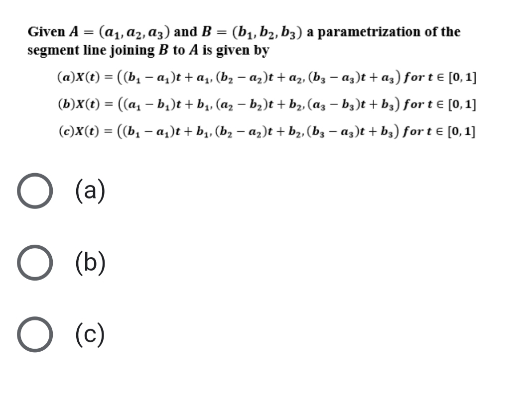 Given A =
(a1, a2, az) and B = (b1, b2, b3) a parametrization of the
segment line joining B to A is given by
(a)X(t) = ((b, – a,)t + a4, (bz – az)t + az, (bz – az)t + az) for t E [0, 1]
(b)X(t) = ((a, – b,)t + b,, (az – bz)t + b2, (az – b3)t + b3) for t E [0,1]
(c)X(t) = ((b, – a,)t + b,, (b, – az)t + b2, (bz – a3)t + b3) for t € [0, 1]
(a)
O (b)
O (c)
