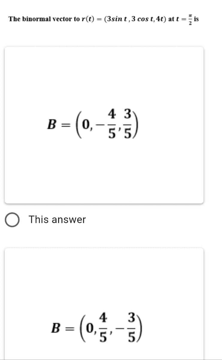 The binormal vector to r(t) = (3sin t ,3 cos t,4t) at t = is
2
4 3
B - 0,
|
5'5,
This answer
4
0,
3
B
5.
