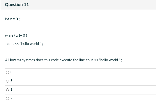 Question 11
int x = 0;
while (x !=0)
cout << "hello world";
// How many times does this code execute the line cout << "hello world";
3
01