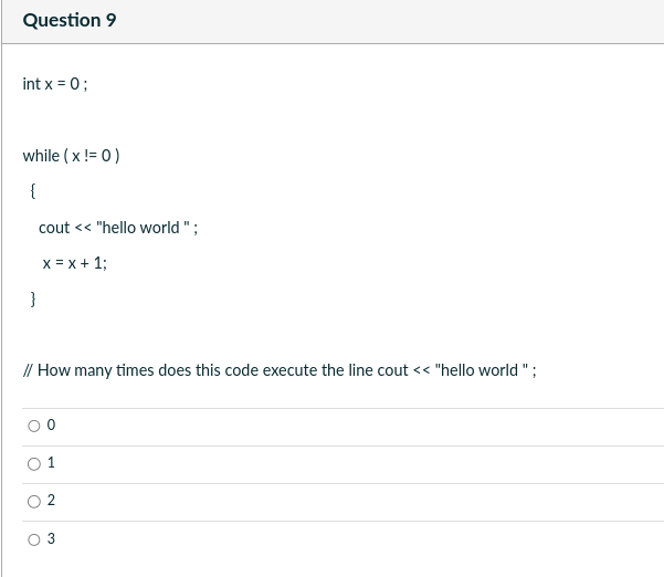 Question 9
int x = 0;
while (x != 0)
{
}
cout << "hello world";
x = x + 1;
// How many times does this code execute the line cout << "hello world";
O
0
3