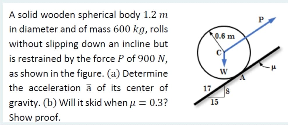 A solid wooden spherical body 1.2 m
in diameter and of mass 600 kg, rolls
without slipping down an incline but
is restrained by the force P of 900 N,
as shown in the figure. (a) Determine
the acceleration à of its center of
gravity. (b) Will it skid when µ = 0.3?
Show proof.
0.6 m
W
17 8
15
A
"