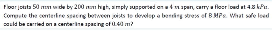 Floor joists 50 mm wide by 200 mm high, simply supported on a 4 m span, carry a floor load at 4.8 kPa.
Compute the centerline spacing between joists to develop a bending stress of 8 MPa. What safe load
could be carried on a centerline spacing of 0.40 m?