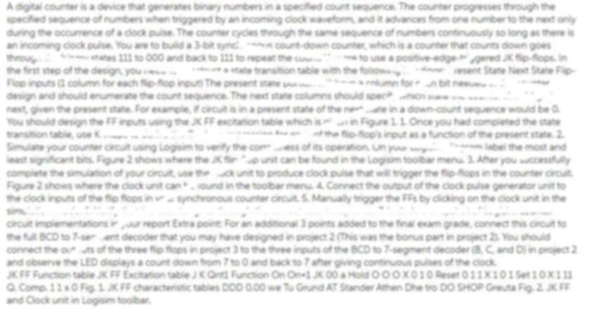 A digital counter is a device that generates binary numbers in a specified count sequence. The counter progresses through the
specified sequence of numbers when triggered by an incoming clock waveform, and it advances from one number to the next only
during the occurence of a dock puse The counter cycles through the same sequence of numbers continuously so long as there is
an incoming dock pulse. You are to buld a 3-bit sync count-down counter, which is a counter that counts down goes
throu tates 111 to 000 and back to 11 to repeat the e
the first step of the design, you
Flop inputs a column for each fip-fop input The present stane
design and should enumerate the count sequence. The next state columns should specnon
next, given the present state. For example,circuit is ina present state of the ne e ina down-count sequence would be a
You should design the FF inputs using the JK FF excitation table which is in Figure 11 Once you had completed the state
transition table, une K
Simulate your counter circuit using Logisim to verity the c
least significant bits. Figure 2 shows where the JKfr
complete the simulation of your circut, use thekunit to produce clock pulse that will trigger the fip-fops in the counter circuit
Figure 2 shows where the clock unit can.ound in the toolbar menu 4 Connect the output of the clock pulse generator unit to
the clock inputs of the fip flops in synchronous counter circuit. S. Manualy trigger the FFs by cicking on the clock unit in the
to use a positive-edgegered Kfip-flops. in
folows
umn for n bit nee
ate transition table wit
esent State Next State Fip-
the fo-fop's inout as a function of the present state. 2
of its operation Un you
label the most and
be found in the Logisim toolbar menu. 3 Ater you ccessfuly
sim
circut implementations ir report Extra point For an additional 3 points added to the final exam grade, connect this circut to
the f BCD to 7-ser ant decoder that you may have designed in project 2(This was the bonus part in project 2 You should
connect the outs of the three fip flops in project 3 to the three inputs of the BCD to 7-segment decoder (8,C and D in project 2
and observe the LED displays a count down from 7 to 0 and back to 7 ater giving continuous puses of the clock
JK FF Function table JK FF Excitation table JKOnt Function On On1KO0 a Hold O0ox010 Reset 011X101Set10X111
Q. Comp. 11xO Fig. 1 JK FF characteristic tables DOD 0.00 we Tu Grund AT Stander Athen Dhe tro DO SHOP Greuta Fig. 2. JK FF
and Clock unit in Logisim toolbar.
