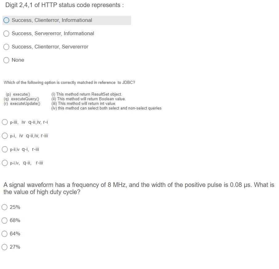 Digit 2,4,1 of HTTP status code represents :
Success, Clienterror, Informational
Success, Servererror, Informational
Success, Clienterror, Servererror
None
Which of the following option is correctly matched in reference to JDBC?
(p) execute()
(q) executeQuery()
(r) executeUpdate(0
(1) This method return ResultSet object.
(ii) This method will return Boolean value.
(i) This method will return int value.
(iv) this method can select both select and non-select queries
O p-i, iv q-ii,iv, r-i
O p-i, iv q-ii,iv, r-i
O p-i,iv q-i, r-ii
O p-i,iv, q-ii, r-ii
A signal waveform has a frequency of 8 MHz, and the width of the positive pulse is 0.08 us. What is
the value of high duty cycle?
O 25%
68%
64%
O 27%
