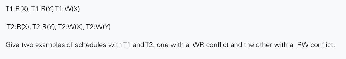 T1:R(X), T1:R(Y) T1:W(X)
T2:R(X), T2:R(Y), T2:W(X), T2:W(Y)
Give two examples of schedules with T1 and T2: one with a WR conflict and the other with a RW conflict.