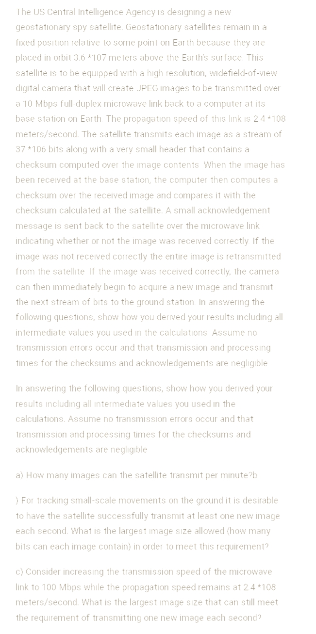 The US Central Intelligence Agency is designing a new
geostationary spy satellite. Geostationary satellites remain in a
fixed position relative to some point on Earth because they are
placed in orbit 3.6 *107 meters above the Earth's surface This
satellite is to be equipped with a high resolution, widefield-of-view
digital camera that will create JPEG images to be transmitted over
a 10 Mbps full-duplex microwave link back to a computer at its
base station on Earth The propagation speed of this link is 24 *108
meters/second. The satellite transmits each image as a stream of
37 *106 bits along with a very small header that contains a
checksum computed over the image contents When the image has
been received at the base station, the computer then computes a
checksum over the received image and compares it with the
checksum calculated at the satellite. A small acknowledgement
message is sent back to the satellite over the microwave link
indicating whether or not the image was received correctly If the
image was not received correctly the entire image is retransmitted
from the satellite If the image was received correctly, the camera
can then immediately begin to acquire a new image and transmit
the next stream of bits to the ground station In answering the
following questions, show how you derived your results including all
intermediate values you used in the calculations Assume no
transmission errors occur and that transmission and processing
times for the checksums and acknowledgements are negligıble
In answering the following questions, show how you derived your
results including all intermediate values you used in the
calculations. Assume no transmission errors occur and that
transmission and processing times for the checksums and
acknowledgements are negligible
a) How many images can the satellite transmit per minute?b
) For tracking small-scale movements on the ground it is desirable
to have the satellite successfully transmit at least one new image
each second. What is the largest image size allowed (how many
bits can each image contain) in order to meet this requirement?
c) Consider increasıng the transmission speed of the microwave
link to 100 Mbps while the propagation speed remains at 24 *108
meters/second. What is the largest image size that can still meet
the requirement of transmitting one new image each second?
