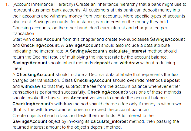 1. (Account Inheritance Hierarchy) Create an inheritance hierarchy that a bank might use to
represent customer bank accounts. All customers at this bank can deposit money into
their accounts and withdraw money from their accounts. More specific types of accounts
also exist. Savings accounts, for instance, earn interest on the money they hold.
Checking accounts, on the other hand, don't earn interest and charge a fee per
transaction.
Start with class Account from this chapter and create two subclasses SavingsAccount
and CheckingAccount. A Savings Account should also include a data attribute
indicating the interest rate. A Savings Account's calculate_interest method should
return the Decimal result of multiplying the interest rate by the account balance.
SavingsAccount should inherit methods deposit and withdraw without redefining
them.
A CheckingAccount should include a Decimal data attribute that represents the fee
charged per transaction. Class CheckingAccount should override methods deposit
and withdraw so that they subtract the fee from the account balance whenever either
transaction is performed successfully. CheckingAccount's versions of these methods
should invoke the base-class Account versions to update the account balance.
CheckingAccount's withdraw method should charge a fee only if money is withdrawn
(that is, the withdrawal amount does not exceed the account balance).
Create objects of each class and tests their methods. Add interest to the
SavingsAccount object by invoking its calculate_interest method. then passing the
returned interest amount to the object's deposit method.