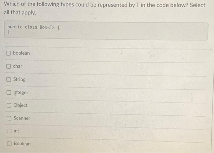 Which of the following types could be represented by T in the code below? Select
all that apply.
public class Box<T> {
}
boolean
char
String
Integer
Object
Scanner
Oint
Boolean