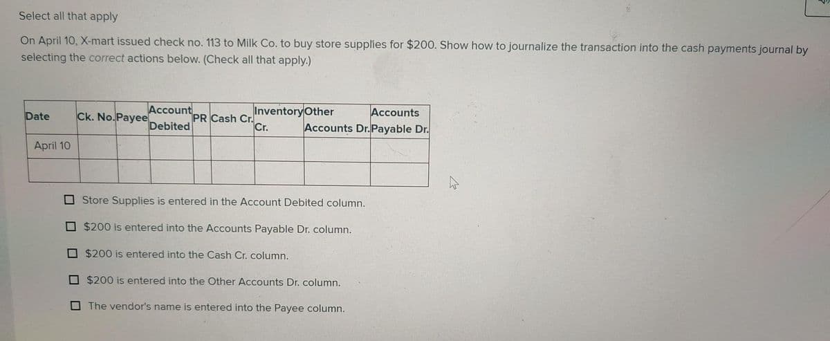 Select all that apply
On April 10, X-mart issued check no. 113 to Milk Co. to buy store supplies for $200. Show how to journalize the transaction into the cash payments journal by
selecting the correct actions below. (Check all that apply.)
Date
April 10
Ck. No.Payee
Account
Debited
Inventory Other Accounts
Cr.
Accounts Dr.Payable Dr.
PR Cash Cr.
Store Supplies is entered in the Account Debited column.
$200 is entered into the Accounts Payable Dr. column.
$200 is entered into the Cash Cr. column.
$200 is entered into the Other Accounts Dr. column.
The vendor's name is entered into the Payee column.