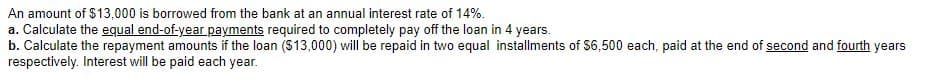 An amount of $13,000 is borrowed from the bank at an annual interest rate of 14%.
a. Calculate the equal end-of-year payments required to completely pay off the loan in 4 years.
b. Calculate the repayment amounts if the loan ($13,000) will be repaid in two equal installments of $6,500 each, paid at the end of second and fourth years
respectively. Interest will be paid each year.
