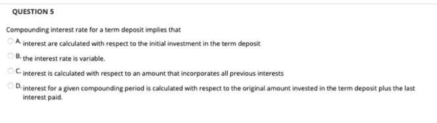 QUESTION 5
Compounding interest rate for a term deposit implies that
A interest are calculated with respect to the initial investment in the term deposit
B. the interest rate is variable.
OC interest is calculated with respect to an amount that incorporates all previous interests
D-interest for a given compounding period is calculated with respect to the original amount invested in the term deposit plus the last
interest paid.