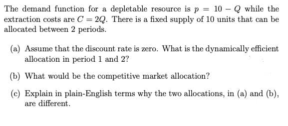 The demand function for a depletable resource is p = 10 – Q while the
extraction costs are C = 2Q. There is a fixed supply of 10 units that can be
allocated between 2 periods.
(a) Assume that the discount rate is zero. What is the dynamically efficient
allocation in period 1 and 2?
(b) What would be the competitive market allocation?
(c) Explain in plain-English terms why the two allocations, in (a) and (b),
are different.
