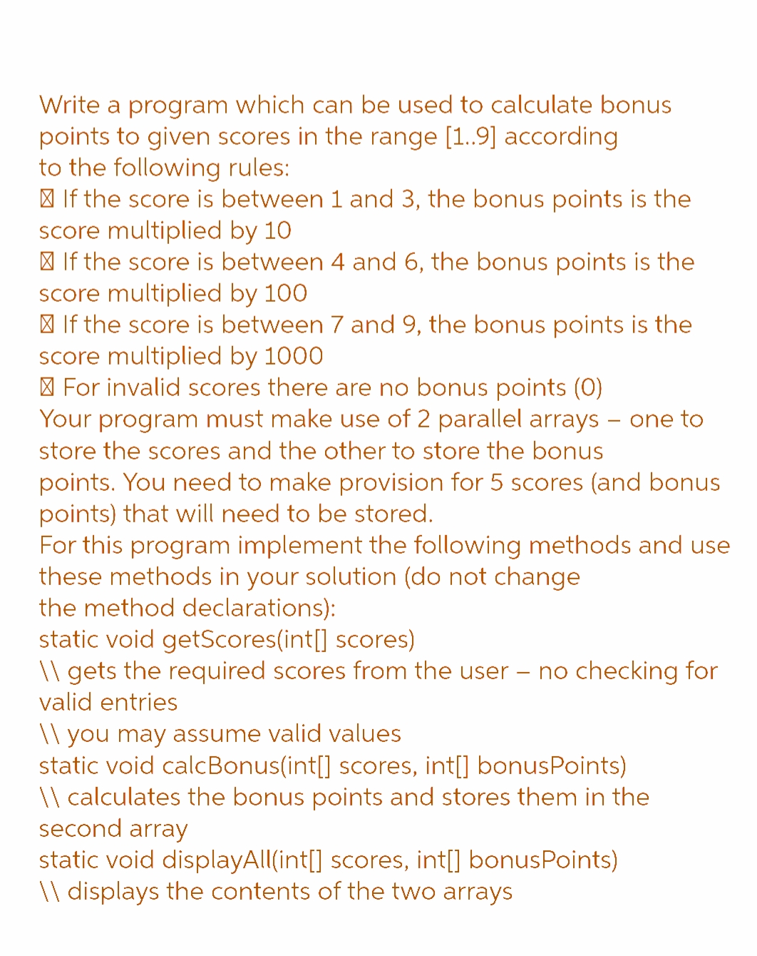 Write a program which can be used to calculate bonus
points to given scores in the range [1..9] according
to the following rules:
If the score is between 1 and 3, the bonus points is the
score multiplied by 10
If the score is between 4 and 6, the bonus points is the
score multiplied by 100
If the score is between 7 and 9, the bonus points is the
score multiplied by 1000
For invalid scores there are no bonus points (0)
Your program must make use of 2 parallel arrays - one to
store the scores and the other to store the bonus
points. You need to make provision for 5 scores (and bonus
points) that will need to be stored.
For this program implement the following methods and use
these methods in your solution (do not change
the method declarations):
static void getScores(int[] scores)
\\ gets the required scores from the user - no checking for
valid entries
\\ you may assume valid values
static void calc Bonus(int[] scores, int[] bonusPoints)
\\ calculates the bonus points and stores them in the
second array
static void displayAll(int[] scores, int[] bonusPoints)
\\ displays the contents of the two arrays