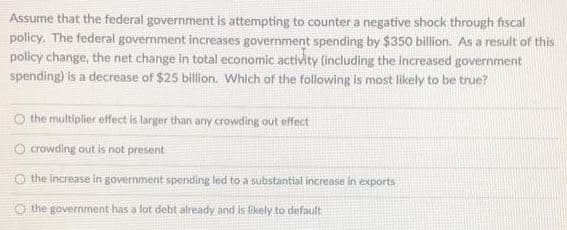 Assume that the federal government is attempting to counter a negative shock through fiscal
policy. The federal government increases government spending by $350 billion. As a result of this
policy change, the net change in total economic activity (including the increased government
spending) is a decrease of $25 billion. Which of the following is most likely to be true?
O the multiplier effect is larger than any crowding out effect
O crowding out is not present
O the increase in government spending led to a substantial increase in exports
the government has a lot debt already and is likely to default
