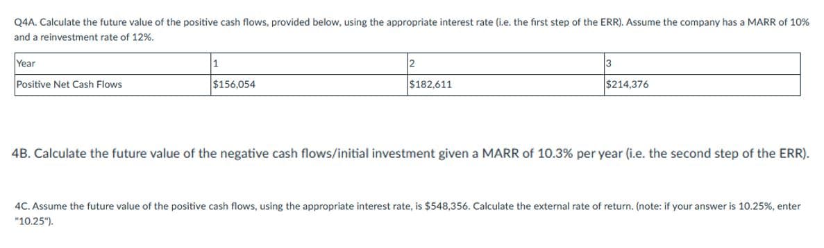 Q4A. Calculate the future value of the positive cash flows, provided below, using the appropriate interest rate (i.e. the first step of the ERR). Assume the company has a MARR of 10%
and a reinvestment rate of 12%.
Year
1
3
Positive Net Cash Flows
$156,054
$182,611
$214,376
4B. Calculate the future value of the negative cash flows/initial investment given a MARR of 10.3% per year (i.e. the second step of the ERR).
4C. Assume the future value of the positive cash flows, using the appropriate interest rate, is $548,356. Calculate the external rate of return. (note: if your answer is 10.25%, enter
"10.25").
