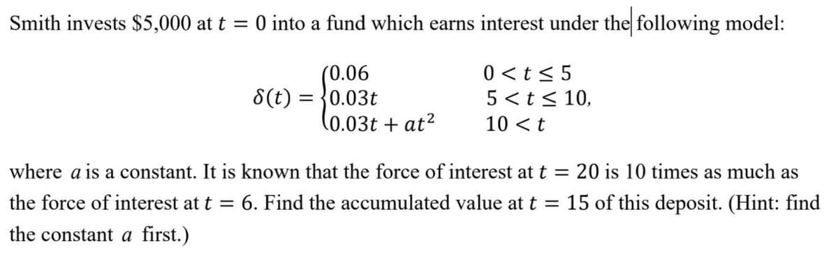 Smith invests $5,000 at t = 0 into a fund which earns interest under the following model:
%3D
(0.06
8(t) = {0.03t
(0.03t + at²
0 <t< 5
5 <t< 10,
10 <t
where a is a constant. It is known that the force of interest at t = 20 is 10 times as much as
the force of interest at t
6. Find the accumulated value at t = 15 of this deposit. (Hint: find
the constant a first.)

