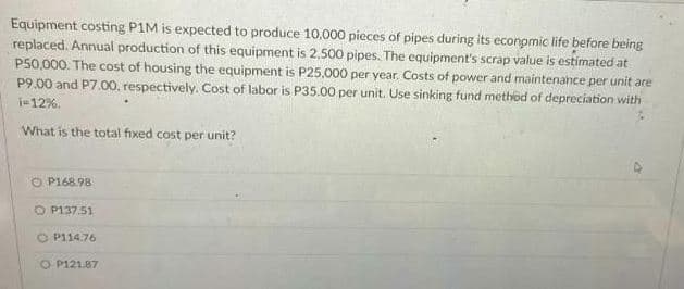 Equipment costing P1M is expected to produce 10,000 pieces of pipes during its economic life before being
replaced. Annual production of this equipment is 2,500 pipes. The equipment's scrap value is estimated at
P50,000. The cost of housing the equipment is P25,000 per year. Costs of power and maintenahce per unit are
P9.00 and P7.00, respectively. Cost of labor is P35.00 per unit. Use sinking fund method of depreciation with
j=12%.
What is the total fixed cost per unit?
O P168.98
O P137.51
O P114.76
O P121.87
