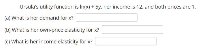 Ursula's utility function is In(x) + 5y, her income is 12, and both prices are 1.
(a) What is her demand for x?
(b) What is her own-price elasticity for x?
(C) What is her income elasticity for x?
