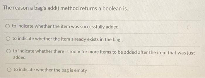 The reason a bag's add() method returns a boolean is...
O to indicate whether the item was successfully added
O to indicate whether the item already exists in the bag
to indicate whether there is room for more items to be added after the item that was just
added
to indicate whether the bag is empty