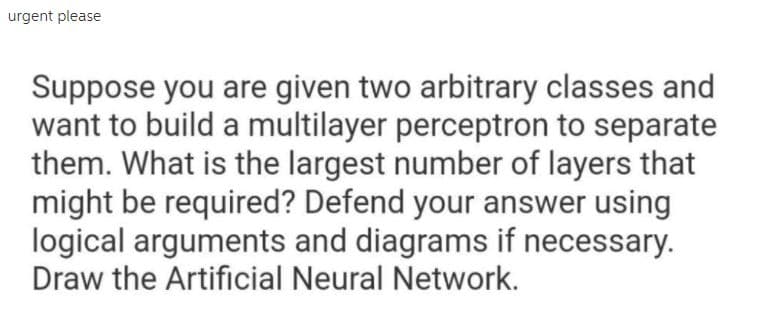 urgent please
Suppose you are given two arbitrary classes and
want to build a multilayer perceptron to separate
them. What is the largest number of layers that
might be required? Defend your answer using
logical arguments and diagrams if necessary.
Draw the Artificial Neural Network.
