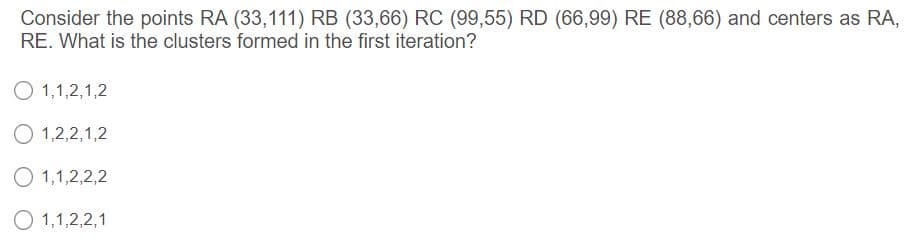 Consider the points RA (33,111) RB (33,66) RC (99,55) RD (66,99) RE (88,66) and centers as RA,
RE. What is the clusters formed in the first iteration?
O 1,1,2,1,2
O 1,2,2,1,2
O 1,1,2,2,2
O 1,1,2,2,1
