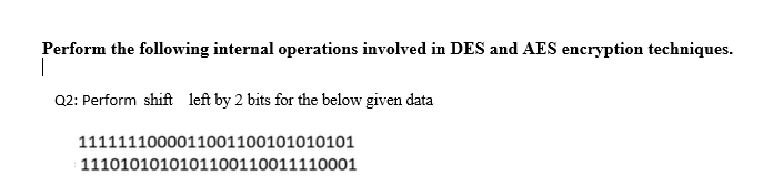 Perform the following internal operations involved in DES and AES encryption techniques.
|
Q2: Perform shift left by 2 bits for the below given data
1111111000011001100101010101
1110101010101100110011110001