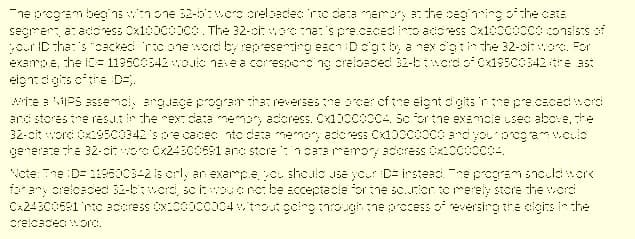 ne prcgram beg'nsnone 32-5:wcro crelsadec ric dara mer, the ceging othe catE
segrer a: adcress Cx10000000. The 32-ci: oena:'s pre.cacedinto adcress Cx1000000consists of
c.r IC :ha:'s "cacked rconeord by represering eacn Dc'g:b, a nex c'gtinthe 32-oioc. For
exempe, the 1C= 119500342 ouic nave a corespors ng crelbaced 32-btcordof Cx19500342tre ast
eign: di gits cithe D=.
wite a viPS assemcl, arguace prograr thereversesne rcer ofthe eignt digits 'r the pre.cacedord
and stores tre resutir the rex data memory adcress. Cx100cocc4. Sc or tne examcle usec above, he
32-cit word Cx500342'spe cacec nto deta memory adcress Cx10cco00 ardyoupogamw.culo
generare the 32-citwore Cx243cos1 anc store : 1craremor acoress Cx200o004.
Ncte: The :D= 119500342 is crly ar exampe c shoule use ycu D= irstead ne programsnoulduore
forary crelcaced 32-6twcrd, sciucnc:be acceptacle orthe sc.riorto rerely store he word
CA24300581 ric a0oress x000co04wtnoutgoingnro.ghtne pccess of eversing the cicits in the
creicacec orc.
