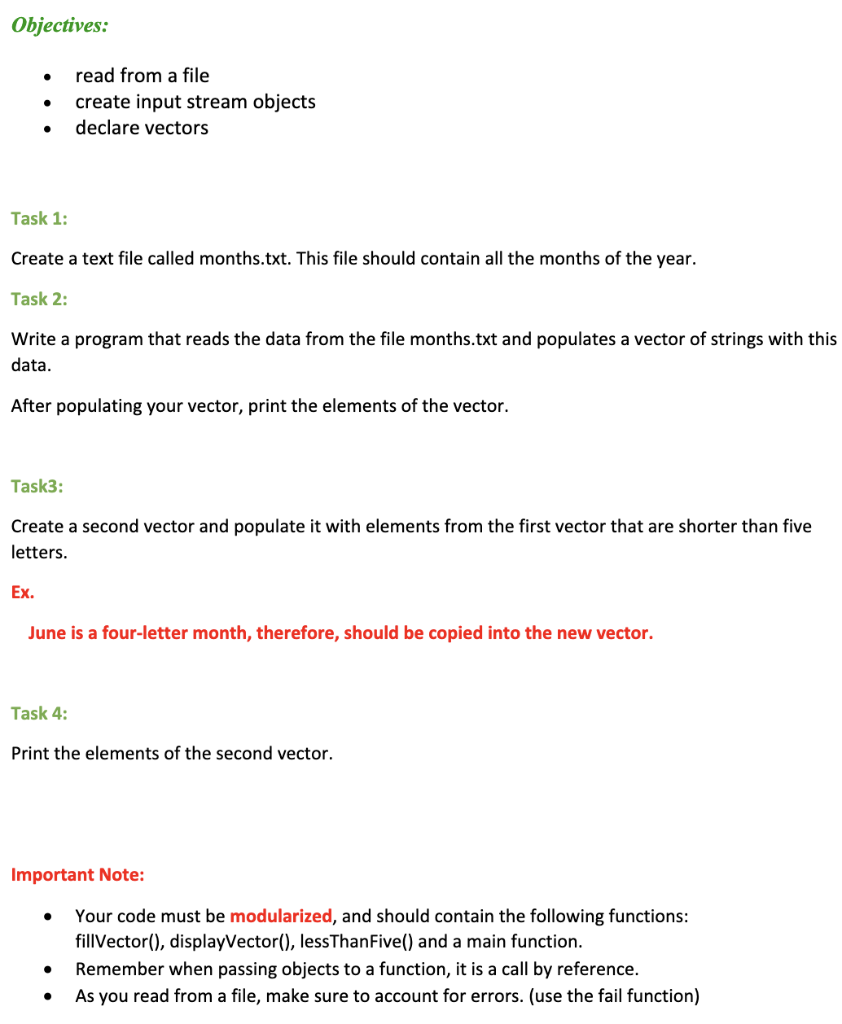 Objectives:
●
read from a file
●
create input stream objects
declare vectors
●
Task 1:
Create a text file called months.txt. This file should contain all the months of the year.
Task 2:
Write a program that reads the data from the file months.txt and populates a vector of strings with this
data.
After populating your vector, print the elements of the vector.
Task3:
Create a second vector and populate it with elements from the first vector that are shorter than five
letters.
Ex.
June is a four-letter month, therefore, should be copied into the new vector.
Task 4:
Print the elements of the second vector.
Important
Your code must be modularized, and should contain the following functions:
fillVector(), displayVector(), lessThanFive() and a main function.
Remember when passing objects to a function, it is a call by reference.
●
As you read from a file, make sure to account for errors. (use the fail function)