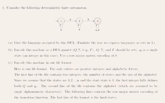 1. Consider the following deterministic finite antomaton.
(a) Give the langnage acrpted by this DEA. (Ennlatr the way we express Lnguages as sets in 3.)
(b) Encode this mau hane as a DEA quintet (Q. Y . . F). Q. Y, and F shonki be sets. 4i is a single
state fan integer in this case). Use a tow-major matrix encolitg of d.
(e) Encode thais mahine in our file format.
Hete is our file lormat. The aly entres ae itive integeIs al alphabete ktters.
The tirst line of the hile coitains Iwo integers: the mmber of states and the size of the alphabet.
Since we asS that the states are 1.2.
n and the start state is 1. the first integr fully defines
Ith Q aul
The second line of the file oatains the alphalt (which are assamed to be
singk alpiammeric characters). The following liues out.ain the row-major matrix encling of
the transitia function. The last line of the format is the fimal states.
