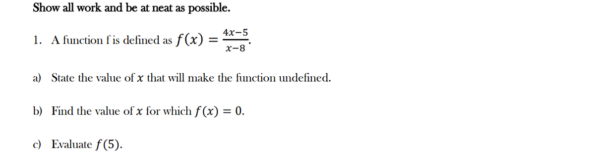 Show all work and be at neat as possible.
1. A function f is defined as ·ƒ(x) =
=
4x-5
x-8
a) State the value of x that will make the function undefined.
b) Find the value of x for which f(x) = 0.
c) Evaluate f(5).