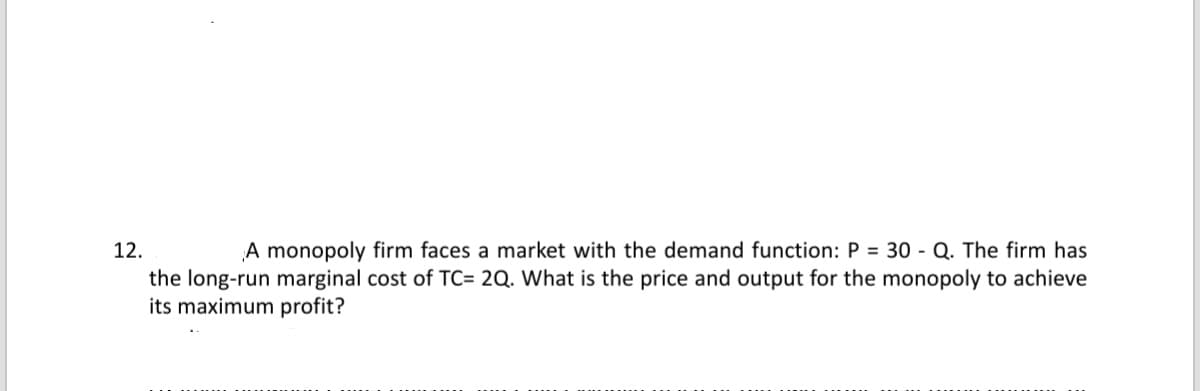 12.
A monopoly firm faces a market with the demand function: P = 30 - Q. The firm has
the long-run marginal cost of TC= 2Q. What is the price and output for the monopoly to achieve
its maximum profit?
