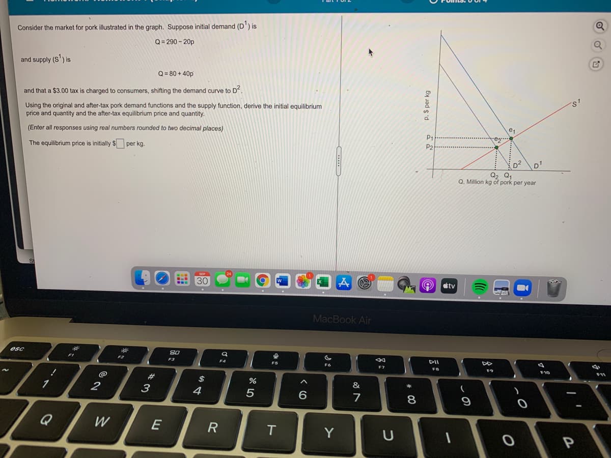 Consider the market for pork illustrated in the graph. Suppose initial demand (D') is
Q= 290 - 20p
and supply (S') is
Q = 80 + 40p
and that a $3.00 tax is charged to consumers, shifting the demand curve to D
Using the original and after-tax pork demand functions and the supply function, derive the initial equilibrium
price and quantity and the after-tax equilibrium price and quantity.
ST
(Enter all responses using real numbers rounded to two decimal places)
e1
P1
ey..
The equilibrium price is initially $ per kg.
P2
D2
Q, Q,
Q, Million kg of pork per year
D
30
tv
MacBook Air
esc
80
F2
F4
F5
DII
F7
F8
F9
@
F11
23
$
2
3
4
&
5
6.
7
8
9
Q
W
E
R
T.
Y
P. $ per kg
* 00

